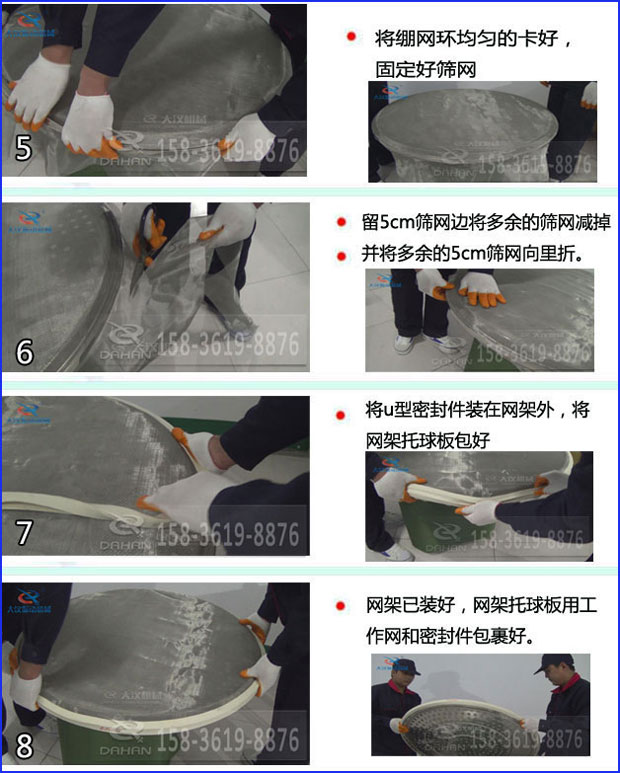 第五步：將旋振篩繃網(wǎng)環(huán)均勻的卡好固定好篩網(wǎng)第六步：留5cm篩網(wǎng)邊將多余的篩網(wǎng)減掉，并將多余的5cm篩網(wǎng)向里折第七步：將u型密封件裝在網(wǎng)架外，將網(wǎng)架托球板包好第八步：網(wǎng)架已裝好，網(wǎng)架托球板用工作網(wǎng)和密封件包裹好。